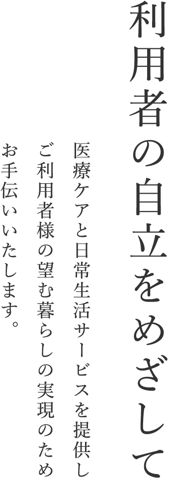 利用者の自立をめざして 医療ケアと日常生活サービスを提供しご利用者様の望む暮らしの実現のためお手伝いいたします。